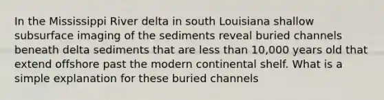 In the Mississippi River delta in south Louisiana shallow subsurface imaging of the sediments reveal buried channels beneath delta sediments that are <a href='https://www.questionai.com/knowledge/k7BtlYpAMX-less-than' class='anchor-knowledge'>less than</a> 10,000 years old that extend offshore past the modern continental shelf. What is a simple explanation for these buried channels