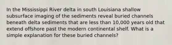 In the Mississippi River delta in south Louisiana shallow subsurface imaging of the sediments reveal buried channels beneath delta sediments that are less than 10,000 years old that extend offshore past the modern continental shelf. What is a simple explanation for these buried channels?