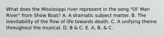 What does the Mississippi river represent in the song "Ol' Man River" from Show Boat? A. A dramatic subject matter. B. The inevitability of the flow of life towards death. C. A unifying theme throughout the musical. D. B & C. E. A, B, & C.