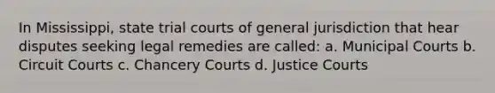 In Mississippi, state trial courts of general jurisdiction that hear disputes seeking legal remedies are called: a. Municipal Courts b. Circuit Courts c. Chancery Courts d. Justice Courts