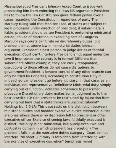 Mississippi sued President Johnson Asked Court to issue writ prohibiting him from enforcing the laws MS argument: President has to follow the law Constitution gives federal power over all cases regarding the Constitution, regardless of party The Marbury ruling said that Madison (sec. of state) was subject to legal processes under direction of president; if subordinate is liable, president should be too President is performing ministerial action; no use of discretion in executing acts of Congress Marbury says courts can't rule on discretionary duties, but president is not above law in ministerial duties Johnson argument: President is best person to judge duties of faithful execution; Court can't interfere President is not equal under the law; if imprisoned the country is in turmoil Different than subordinate officer example; they are easily reappointed; disruptions to those offices do not cause disruptions to government President is beyond control of any other branch; can only be tried by Congress, according to constitution Only if impeached can president go before judiciary; in that case, as an individual, not representative Definitions: Ministerial duty: simply carrying out of function; indicates adherence to prescribed procedure Discretionary duty: makes some judgment as to the best practice LQ: Can president be restrained by injunction from carrying out laws that a state thinks are unconstitutional? Holding: No. 9-0 LR: This case rests on the distinction between ministerial duties and broader executive duties Ministerial duties are ones where there is no discretion left to president or other executive officer Exercise of seeing laws faithfully executed is distinct; this duty is not ministerial, but purely executive and political (a domain in which president has discretion) The president falls into the executive duties category; Court cannot interfere. "In short, judiciary is forbidden from interfering with the exercise of executive discretion" (emphasis mine)