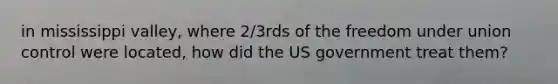 in mississippi valley, where 2/3rds of the freedom under union control were located, how did the US government treat them?