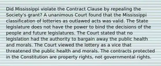 Did Mississippi violate the Contract Clause by repealing the Society's grant? A unanimous Court found that the Mississippi classification of lotteries as outlawed acts was valid. The State legislature does not have the power to bind the decisions of the people and future legislatures. The Court stated that no legislation had the authority to bargain away the public health and morals. The Court viewed the lottery as a vice that threatened the public health and morals. The contracts protected in the Constitution are property rights, not governmental rights.