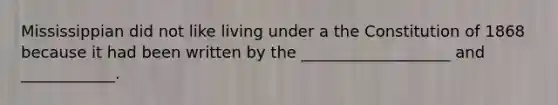 Mississippian did not like living under a the Constitution of 1868 because it had been written by the ___________________ and ____________.