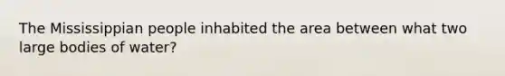 The Mississippian people inhabited the area between what two large bodies of water?