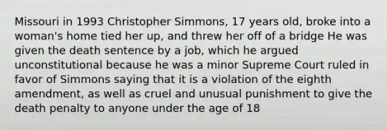 Missouri in 1993 Christopher Simmons, 17 years old, broke into a woman's home tied her up, and threw her off of a bridge He was given the death sentence by a job, which he argued unconstitutional because he was a minor Supreme Court ruled in favor of Simmons saying that it is a violation of the eighth amendment, as well as cruel and unusual punishment to give the death penalty to anyone under the age of 18