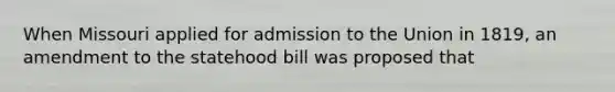 When Missouri applied for admission to the Union in 1819, an amendment to the statehood bill was proposed that