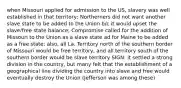 when Missouri applied for admission to the US, slavery was well established in that territory; Northerners did not want another slave state to be added to the Union b/c it would upset the slave/free state balance; Compromise called for the addition of Missouri to the Union as a slave state ad for Maine to be added as a free state; also, all La. Territory north of the southern border of Missouri would be free territory, and all territory south of the southern border would be slave territory SIGN: it settled a strong division in the country, but many felt that the establishment of a geographical line dividing the country into slave and free would eventually destroy the Union (Jefferson was among these)