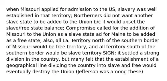 when Missouri applied for admission to the US, slavery was well established in that territory; Northerners did not want another slave state to be added to the Union b/c it would upset the slave/free state balance; Compromise called for the addition of Missouri to the Union as a slave state ad for Maine to be added as a free state; also, all La. Territory north of the southern border of Missouri would be free territory, and all territory south of the southern border would be slave territory SIGN: it settled a strong division in the country, but many felt that the establishment of a geographical line dividing the country into slave and free would eventually destroy the Union (Jefferson was among these)