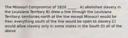 The Missouri Compromise of 1820 _____ . A) abolished slavery in the Louisiana Territory B) drew a line through the Louisiana Territory: territories north of the line except Missouri would be free; everything south of the line would be open to slavery C) would allow slavery only in some states in the South D) all of the above