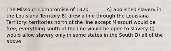 The Missouri Compromise of 1820 _____ . A) abolished slavery in the Louisiana Territory B) drew a line through the Louisiana Territory: territories north of the line except Missouri would be free; everything south of the line would be open to slavery C) would allow slavery only in some states in the South D) all of the above