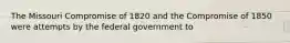 The Missouri Compromise of 1820 and the Compromise of 1850 were attempts by the federal government to