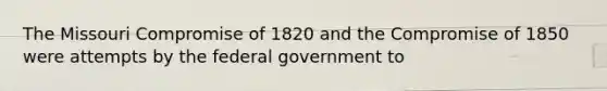 The Missouri Compromise of 1820 and the Compromise of 1850 were attempts by the federal government to