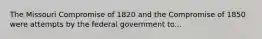 The Missouri Compromise of 1820 and the Compromise of 1850 were attempts by the federal government to...