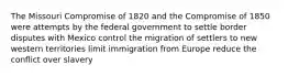 The Missouri Compromise of 1820 and the Compromise of 1850 were attempts by the federal government to settle border disputes with Mexico control the migration of settlers to new western territories limit immigration from Europe reduce the conflict over slavery