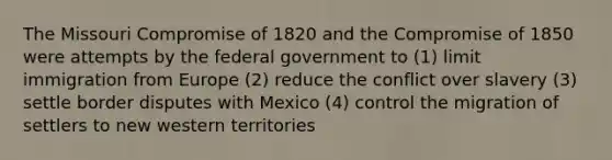 The Missouri Compromise of 1820 and the Compromise of 1850 were attempts by the federal government to (1) limit immigration from Europe (2) reduce the conflict over slavery (3) settle border disputes with Mexico (4) control the migration of settlers to new western territories