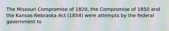 The Missouri Compromise of 1820, the Compromise of 1850 and the Kansas-Nebraska Act (1854) were attempts by the federal government to