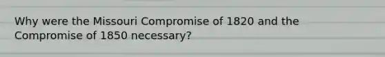 Why were the Missouri Compromise of 1820 and the Compromise of 1850 necessary?