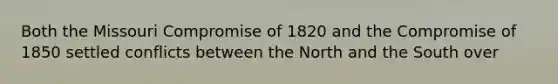 Both the Missouri Compromise of 1820 and the Compromise of 1850 settled conflicts between the North and the South over