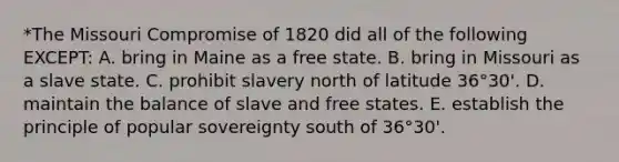 *The Missouri Compromise of 1820 did all of the following EXCEPT: A. bring in Maine as a free state. B. bring in Missouri as a slave state. C. prohibit slavery north of latitude 36°30'. D. maintain the balance of slave and free states. E. establish the principle of popular sovereignty south of 36°30'.