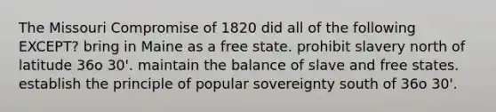 The Missouri Compromise of 1820 did all of the following EXCEPT? bring in Maine as a free state. prohibit slavery north of latitude 36o 30'. maintain the balance of slave and free states. establish the principle of popular sovereignty south of 36o 30'.