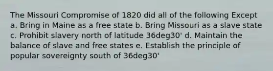 The Missouri Compromise of 1820 did all of the following Except a. Bring in Maine as a free state b. Bring Missouri as a slave state c. Prohibit slavery north of latitude 36deg30' d. Maintain the balance of slave and free states e. Establish the principle of popular sovereignty south of 36deg30'