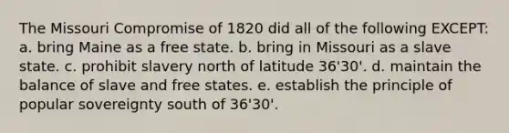 The Missouri Compromise of 1820 did all of the following EXCEPT: a. bring Maine as a free state. b. bring in Missouri as a slave state. c. prohibit slavery north of latitude 36'30'. d. maintain the balance of slave and free states. e. establish the principle of popular sovereignty south of 36'30'.