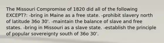 The Missouri Compromise of 1820 did all of the following EXCEPT?: -bring in Maine as a free state. -prohibit slavery north of latitude 36o 30'. -maintain the balance of slave and free states. -bring in Missouri as a slave state. -establish the principle of popular sovereignty south of 36o 30'.