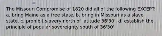 The Missouri Compromise of 1820 did all of the following EXCEPT: a. bring Maine as a free state. b. bring in Missouri as a slave state. c. prohibit slavery north of latitude 36'30'. d. establish the principle of popular sovereignty south of 36'30'.