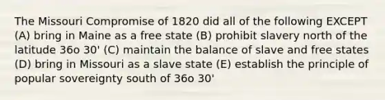 The Missouri Compromise of 1820 did all of the following EXCEPT (A) bring in Maine as a free state (B) prohibit slavery north of the latitude 36o 30' (C) maintain the balance of slave and free states (D) bring in Missouri as a slave state (E) establish the principle of popular sovereignty south of 36o 30'