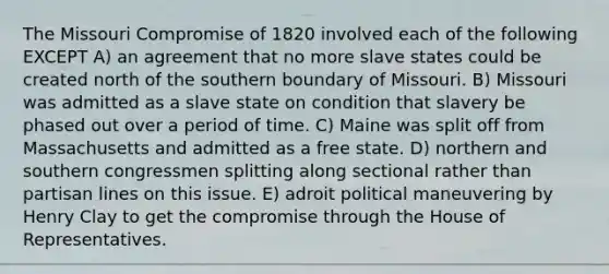 The Missouri Compromise of 1820 involved each of the following EXCEPT A) an agreement that no more slave states could be created north of the southern boundary of Missouri. B) Missouri was admitted as a slave state on condition that slavery be phased out over a period of time. C) Maine was split off from Massachusetts and admitted as a free state. D) northern and southern congressmen splitting along sectional rather than partisan lines on this issue. E) adroit political maneuvering by Henry Clay to get the compromise through the House of Representatives.