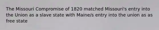 The Missouri Compromise of 1820 matched Missouri's entry into the Union as a slave state with Maine/s entry into the union as as free state