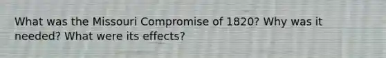 What was the Missouri Compromise of 1820? Why was it needed? What were its effects?