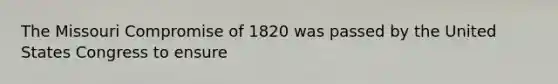 The Missouri Compromise of 1820 was passed by the United States Congress to ensure