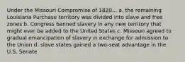 Under the Missouri Compromise of 1820... a. the remaining Louisiana Purchase territory was divided into slave and free zones b. Congress banned slavery in any new territory that might ever be added to the United States c. Missouri agreed to gradual emancipation of slavery in exchange for admission to the Union d. slave states gained a two-seat advantage in the U.S. Senate