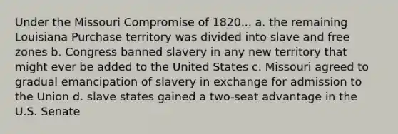 Under the Missouri Compromise of 1820... a. the remaining Louisiana Purchase territory was divided into slave and free zones b. Congress banned slavery in any new territory that might ever be added to the United States c. Missouri agreed to gradual emancipation of slavery in exchange for admission to the Union d. slave states gained a two-seat advantage in the U.S. Senate