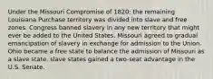 Under the Missouri Compromise of 1820: the remaining Louisiana Purchase territory was divided into slave and free zones. Congress banned slavery in any new territory that might ever be added to the United States. Missouri agreed to gradual emancipation of slavery in exchange for admission to the Union. Ohio became a free state to balance the admission of Missouri as a slave state. slave states gained a two-seat advantage in the U.S. Senate.