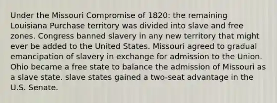 Under the Missouri Compromise of 1820: the remaining Louisiana Purchase territory was divided into slave and free zones. Congress banned slavery in any new territory that might ever be added to the United States. Missouri agreed to gradual emancipation of slavery in exchange for admission to the Union. Ohio became a free state to balance the admission of Missouri as a slave state. slave states gained a two-seat advantage in the U.S. Senate.