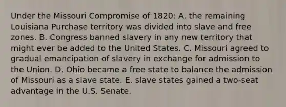 Under the Missouri Compromise of 1820: A. the remaining Louisiana Purchase territory was divided into slave and free zones. B. Congress banned slavery in any new territory that might ever be added to the United States. C. Missouri agreed to gradual emancipation of slavery in exchange for admission to the Union. D. Ohio became a free state to balance the admission of Missouri as a slave state. E. slave states gained a two-seat advantage in the U.S. Senate.