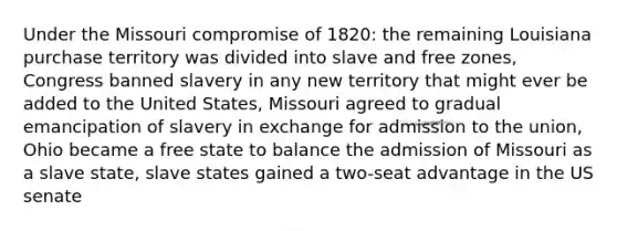 Under the Missouri compromise of 1820: the remaining Louisiana purchase territory was divided into slave and free zones, Congress banned slavery in any new territory that might ever be added to the United States, Missouri agreed to gradual emancipation of slavery in exchange for admission to the union, Ohio became a free state to balance the admission of Missouri as a slave state, slave states gained a two-seat advantage in the US senate