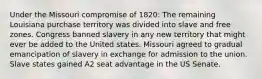 Under the Missouri compromise of 1820: The remaining Louisiana purchase territory was divided into slave and free zones. Congress banned slavery in any new territory that might ever be added to the United states. Missouri agreed to gradual emancipation of slavery in exchange for admission to the union. Slave states gained A2 seat advantage in the US Senate.