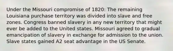 Under the Missouri compromise of 1820: The remaining Louisiana purchase territory was divided into slave and free zones. Congress banned slavery in any new territory that might ever be added to the United states. Missouri agreed to gradual emancipation of slavery in exchange for admission to the union. Slave states gained A2 seat advantage in the US Senate.