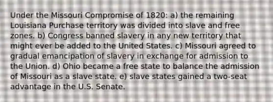 Under the Missouri Compromise of 1820: a) the remaining Louisiana Purchase territory was divided into slave and free zones. b) Congress banned slavery in any new territory that might ever be added to the United States. c) Missouri agreed to gradual emancipation of slavery in exchange for admission to the Union. d) Ohio became a free state to balance the admission of Missouri as a slave state. e) slave states gained a two-seat advantage in the U.S. Senate.