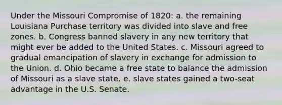 Under the Missouri Compromise of 1820: a. the remaining Louisiana Purchase territory was divided into slave and free zones. b. Congress banned slavery in any new territory that might ever be added to the United States. c. Missouri agreed to gradual emancipation of slavery in exchange for admission to the Union. d. Ohio became a free state to balance the admission of Missouri as a slave state. e. slave states gained a two-seat advantage in the U.S. Senate.