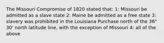 The Missouri Compromise of 1820 stated that: 1: Missouri be admitted as a slave state 2: Maine be admitted as a free state 3: slavery was prohibited in the Louisiana Purchase north of the 36° 30' north latitude line, with the exception of Missouri 4: all of the above