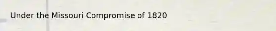 Under the Missouri Compromise of 1820