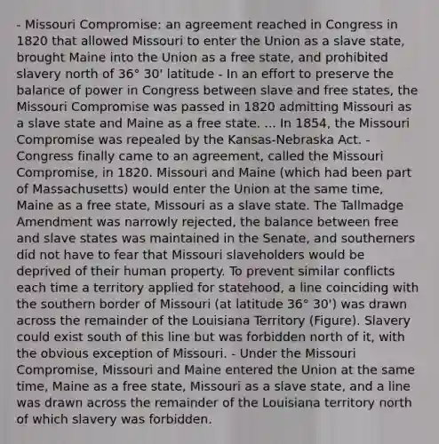 - Missouri Compromise: an agreement reached in Congress in 1820 that allowed Missouri to enter the Union as a slave state, brought Maine into the Union as a free state, and prohibited slavery north of 36° 30' latitude - In an effort to preserve the balance of power in Congress between slave and free states, the Missouri Compromise was passed in 1820 admitting Missouri as a slave state and Maine as a free state. ... In 1854, the Missouri Compromise was repealed by the Kansas-Nebraska Act. - Congress finally came to an agreement, called the Missouri Compromise, in 1820. Missouri and Maine (which had been part of Massachusetts) would enter the Union at the same time, Maine as a free state, Missouri as a slave state. The Tallmadge Amendment was narrowly rejected, the balance between free and slave states was maintained in the Senate, and southerners did not have to fear that Missouri slaveholders would be deprived of their human property. To prevent similar conflicts each time a territory applied for statehood, a line coinciding with the southern border of Missouri (at latitude 36° 30') was drawn across the remainder of the Louisiana Territory (Figure). Slavery could exist south of this line but was forbidden north of it, with the obvious exception of Missouri. - Under the Missouri Compromise, Missouri and Maine entered the Union at the same time, Maine as a free state, Missouri as a slave state, and a line was drawn across the remainder of the Louisiana territory north of which slavery was forbidden.