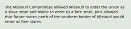 The Missouri Compromise allowed Missouri to enter the Union as a slave state and Maine to enter as a free state, plus allowed that future states north of the southern border of Missouri would enter as free states.