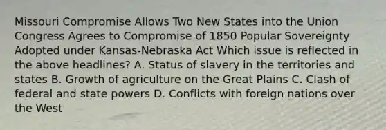 Missouri Compromise Allows Two New States into the Union Congress Agrees to Compromise of 1850 Popular Sovereignty Adopted under Kansas-Nebraska Act Which issue is reflected in the above headlines? A. Status of slavery in the territories and states B. Growth of agriculture on the Great Plains C. Clash of federal and state powers D. Conflicts with foreign nations over the West