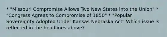 * "Missouri Compromise Allows Two New States into the Union" * "Congress Agrees to Compromise of 1850" * "Popular Sovereignty Adopted Under Kansas-Nebraska Act" Which issue is reflected in the headlines above?